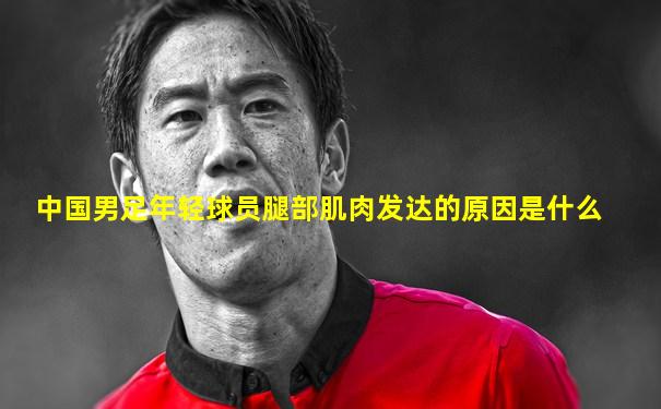 中国男足年轻球员腿部肌肉发达的原因是什么