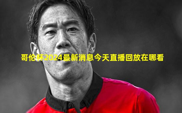 哥伦杯2024最新消息今天直播回放在哪看