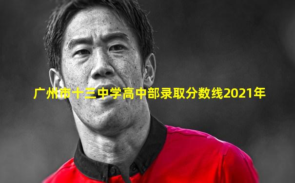 广州市十三中学高中部录取分数线2021年