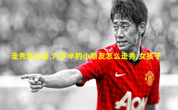走秀怎么走,六岁半的小朋友怎么走秀,女孩子