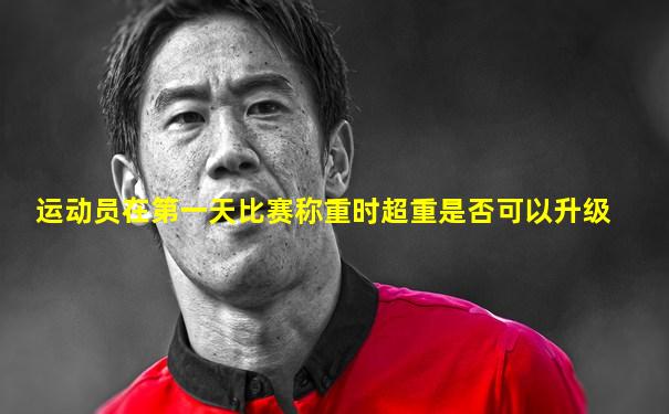 运动员在第一天比赛称重时超重是否可以升级